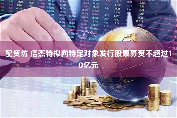 配资坊 倍杰特拟向特定对象发行股票募资不超过10亿元