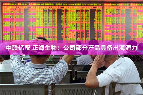 中联亿配 正海生物：公司部分产品具备出海潜力