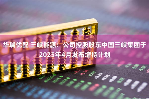 华瑞优配 三峡能源：公司控股股东中国三峡集团于2025年4月发布增持计划