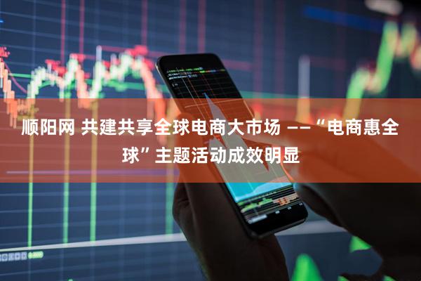 顺阳网 共建共享全球电商大市场 ——“电商惠全球”主题活动成效明显