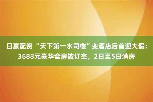 日赢配资 “天下第一水司楼”变酒店后首迎大假：3688元豪华套房被订空，2日至5日满房