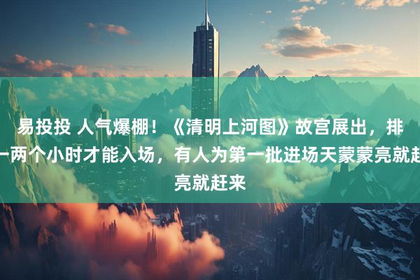 易投投 人气爆棚！《清明上河图》故宫展出，排队一两个小时才能入场，有人为第一批进场天蒙蒙亮就赶来