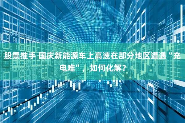 股票推手 国庆新能源车上高速在部分地区遭遇“充电难”，如何化解？