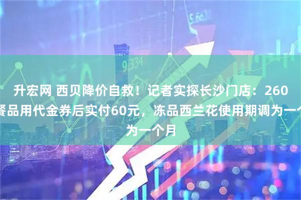 升宏网 西贝降价自救！记者实探长沙门店：260元餐品用代金券后实付60元，冻品西兰花使用期调为一个月