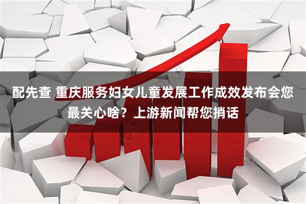 配先查 重庆服务妇女儿童发展工作成效发布会您最关心啥？上游新闻帮您捎话