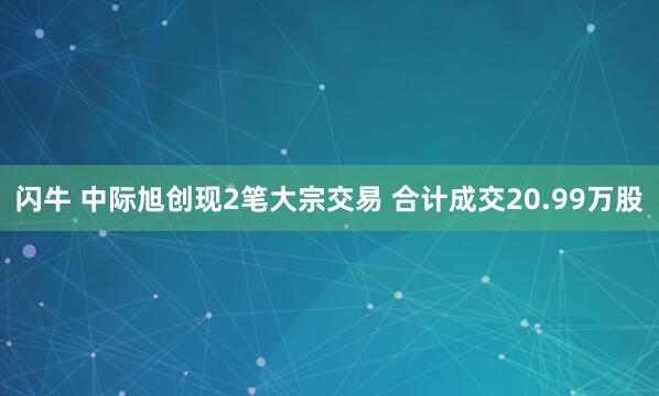 闪牛 中际旭创现2笔大宗交易 合计成交20.99万股