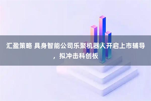 汇盈策略 具身智能公司乐聚机器人开启上市辅导，拟冲击科创板
