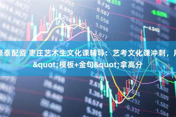 豪泰配资 枣庄艺术生文化课辅导：艺考文化课冲刺，用"模板+金句"拿高分