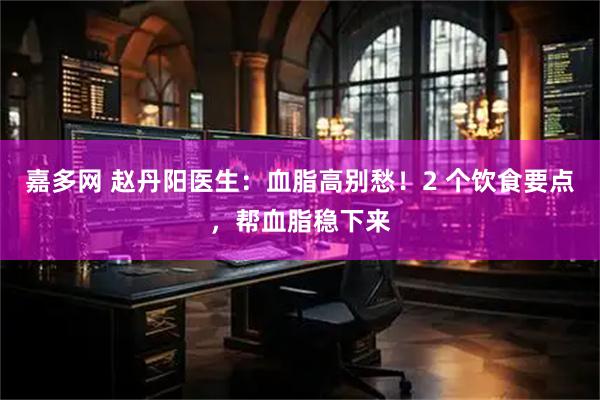 嘉多网 赵丹阳医生：血脂高别愁！2 个饮食要点，帮血脂稳下来