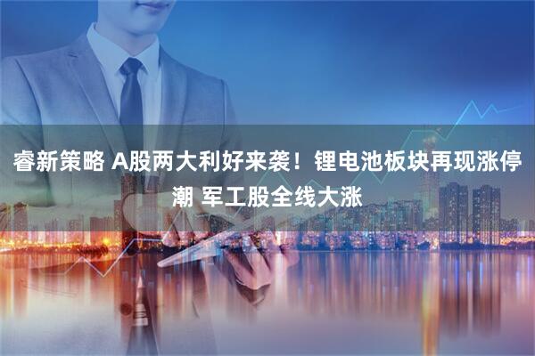 睿新策略 A股两大利好来袭！锂电池板块再现涨停潮 军工股全线大涨