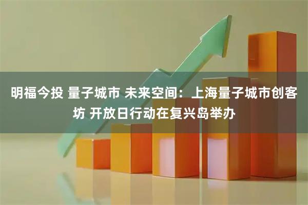 明福今投 量子城市 未来空间：上海量子城市创客坊 开放日行动在复兴岛举办