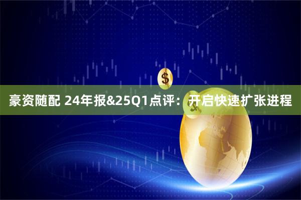 豪资随配 24年报&25Q1点评：开启快速扩张进程