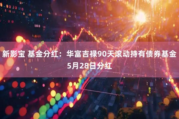 新影宝 基金分红：华富吉禄90天滚动持有债券基金5月28日分红