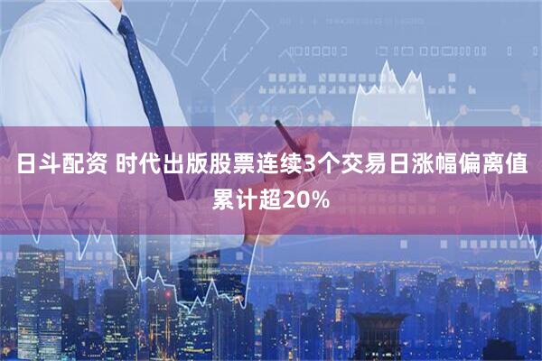 日斗配资 时代出版股票连续3个交易日涨幅偏离值累计超20%