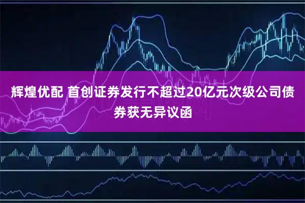 辉煌优配 首创证券发行不超过20亿元次级公司债券获无异议函