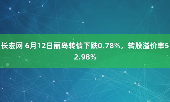 长宏网 6月12日丽岛转债下跌0.78%，转股溢价率52.98%