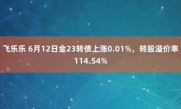 飞乐乐 6月12日金23转债上涨0.01%，转股溢价率114.54%