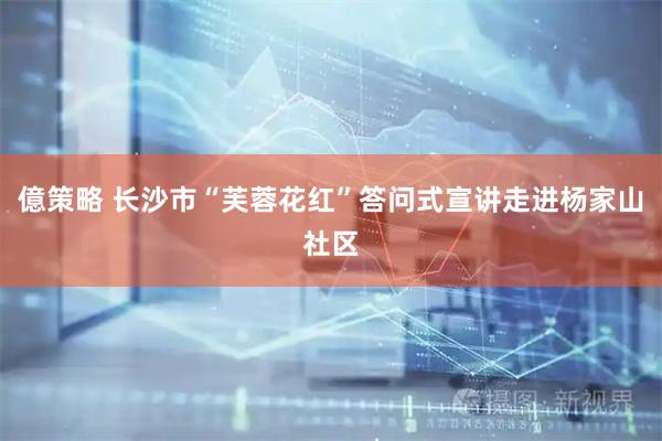 億策略 长沙市“芙蓉花红”答问式宣讲走进杨家山社区