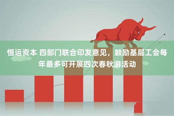 恒运资本 四部门联合印发意见，鼓励基层工会每年最多可开展四次春秋游活动