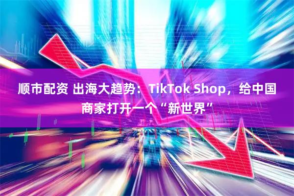 顺市配资 出海大趋势：TikTok Shop，给中国商家打开一个“新世界”