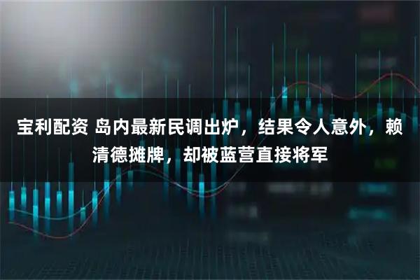 宝利配资 岛内最新民调出炉，结果令人意外，赖清德摊牌，却被蓝营直接将军
