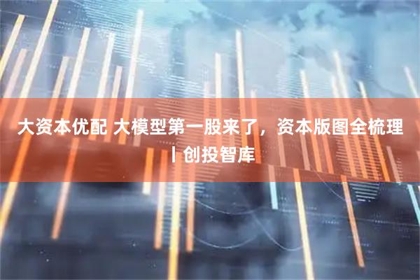 大资本优配 大模型第一股来了，资本版图全梳理丨创投智库