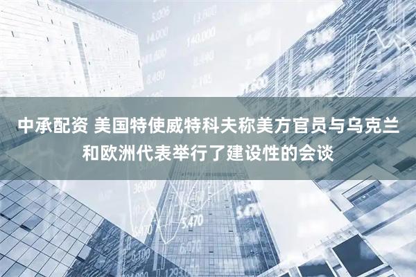 中承配资 美国特使威特科夫称美方官员与乌克兰和欧洲代表举行了建设性的会谈