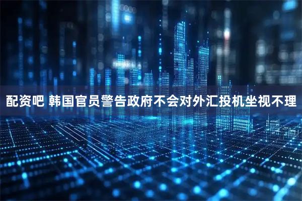 配资吧 韩国官员警告政府不会对外汇投机坐视不理
