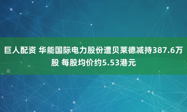 巨人配资 华能国际电力股份遭贝莱德减持387.6万股 每股均价约5.53港元