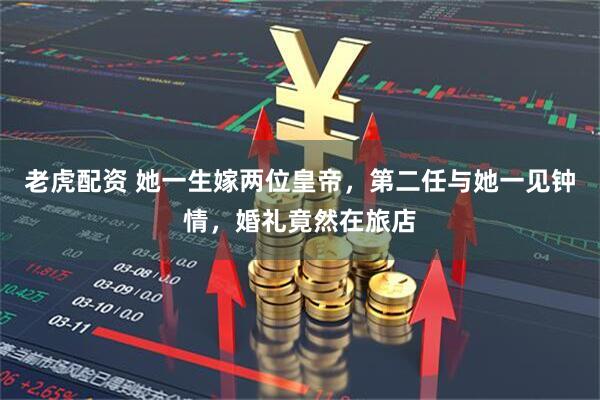 老虎配资 她一生嫁两位皇帝，第二任与她一见钟情，婚礼竟然在旅店