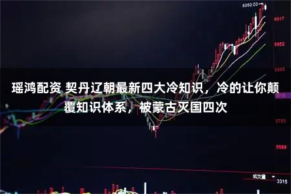 瑶鸿配资 契丹辽朝最新四大冷知识，冷的让你颠覆知识体系，被蒙古灭国四次