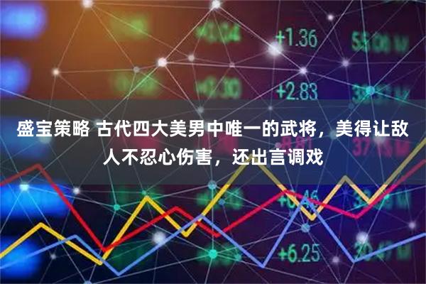 盛宝策略 古代四大美男中唯一的武将，美得让敌人不忍心伤害，还出言调戏