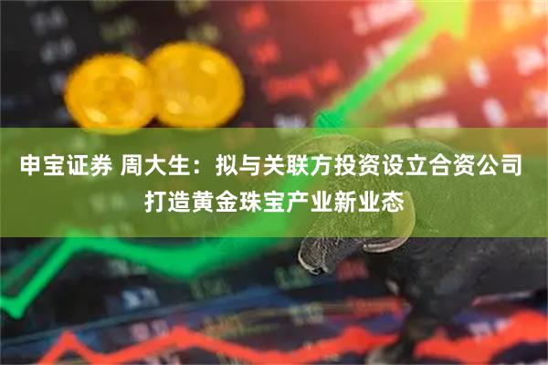 申宝证券 周大生：拟与关联方投资设立合资公司 打造黄金珠宝产业新业态