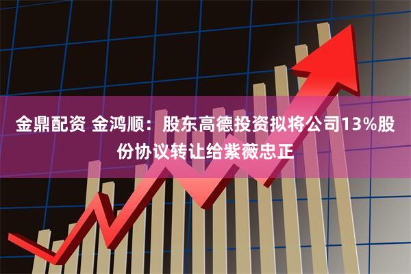金鼎配资 金鸿顺：股东高德投资拟将公司13%股份协议转让给紫薇忠正