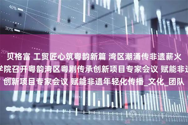 贝格富 工贸匠心筑粤韵新篇 湾区潮涌传非遗薪火 —— 广州市工贸技师学院召开粤韵湾区粤剧传承创新项目专家会议 赋能非遗年轻化传播_文化_团队