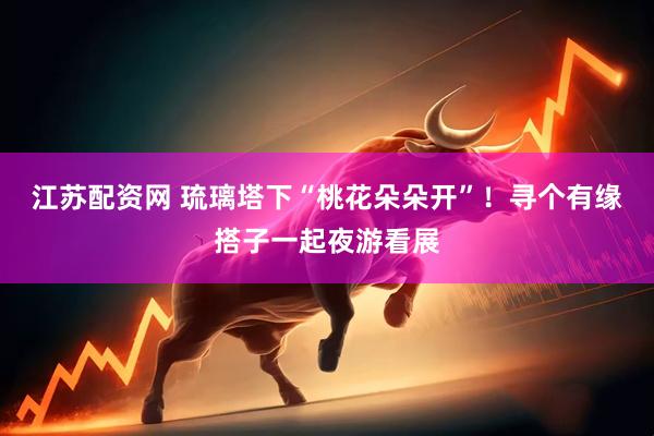 江苏配资网 琉璃塔下“桃花朵朵开”！寻个有缘搭子一起夜游看展