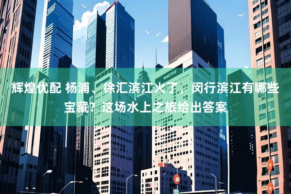 辉煌优配 杨浦、徐汇滨江火了，闵行滨江有哪些宝藏？这场水上之旅给出答案